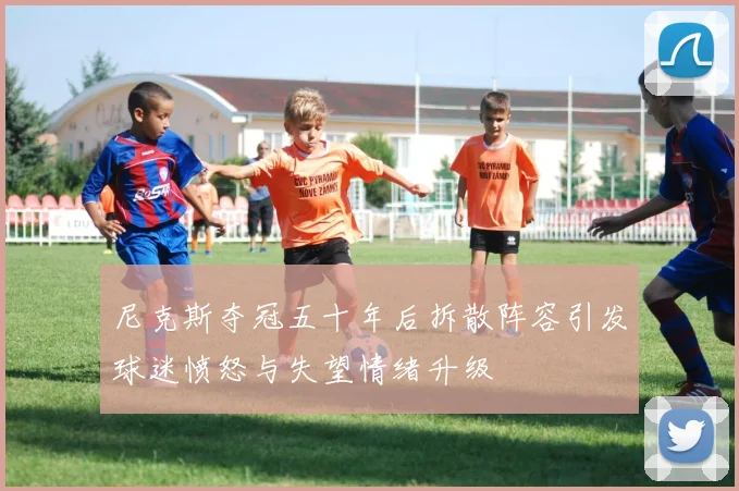 尼克斯夺冠五十年后拆散阵容引发球迷愤怒与失望情绪升级