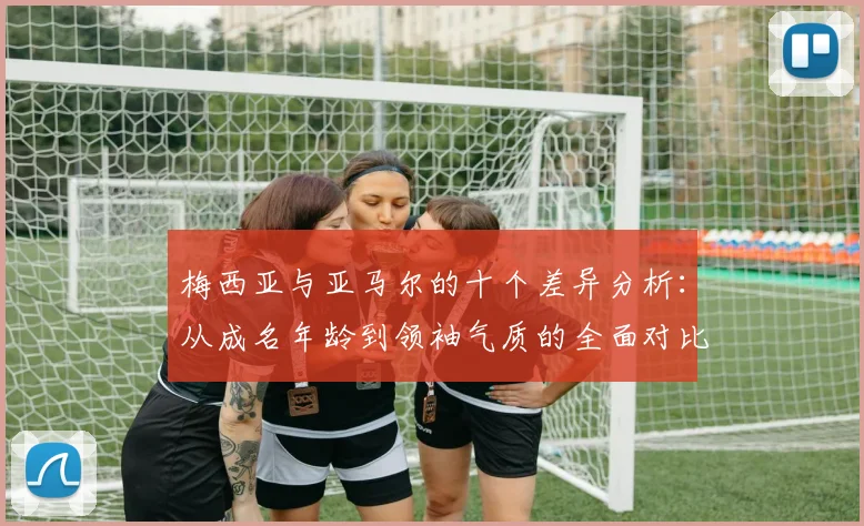 梅西亚与亚马尔的十个差异分析：从成名年龄到领袖气质的全面对比
