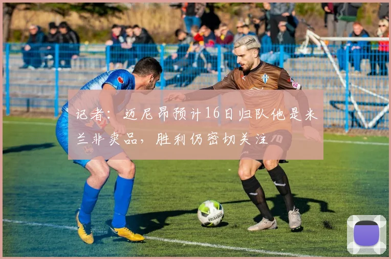 记者：迈尼昂预计16日归队他是米兰非卖品，胜利仍密切关注